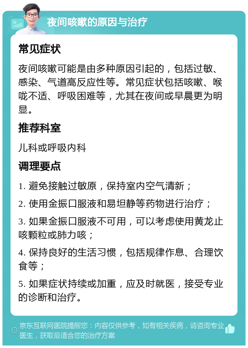 夜间咳嗽的原因与治疗 常见症状 夜间咳嗽可能是由多种原因引起的，包括过敏、感染、气道高反应性等。常见症状包括咳嗽、喉咙不适、呼吸困难等，尤其在夜间或早晨更为明显。 推荐科室 儿科或呼吸内科 调理要点 1. 避免接触过敏原，保持室内空气清新； 2. 使用金振口服液和易坦静等药物进行治疗； 3. 如果金振口服液不可用，可以考虑使用黄龙止咳颗粒或肺力咳； 4. 保持良好的生活习惯，包括规律作息、合理饮食等； 5. 如果症状持续或加重，应及时就医，接受专业的诊断和治疗。