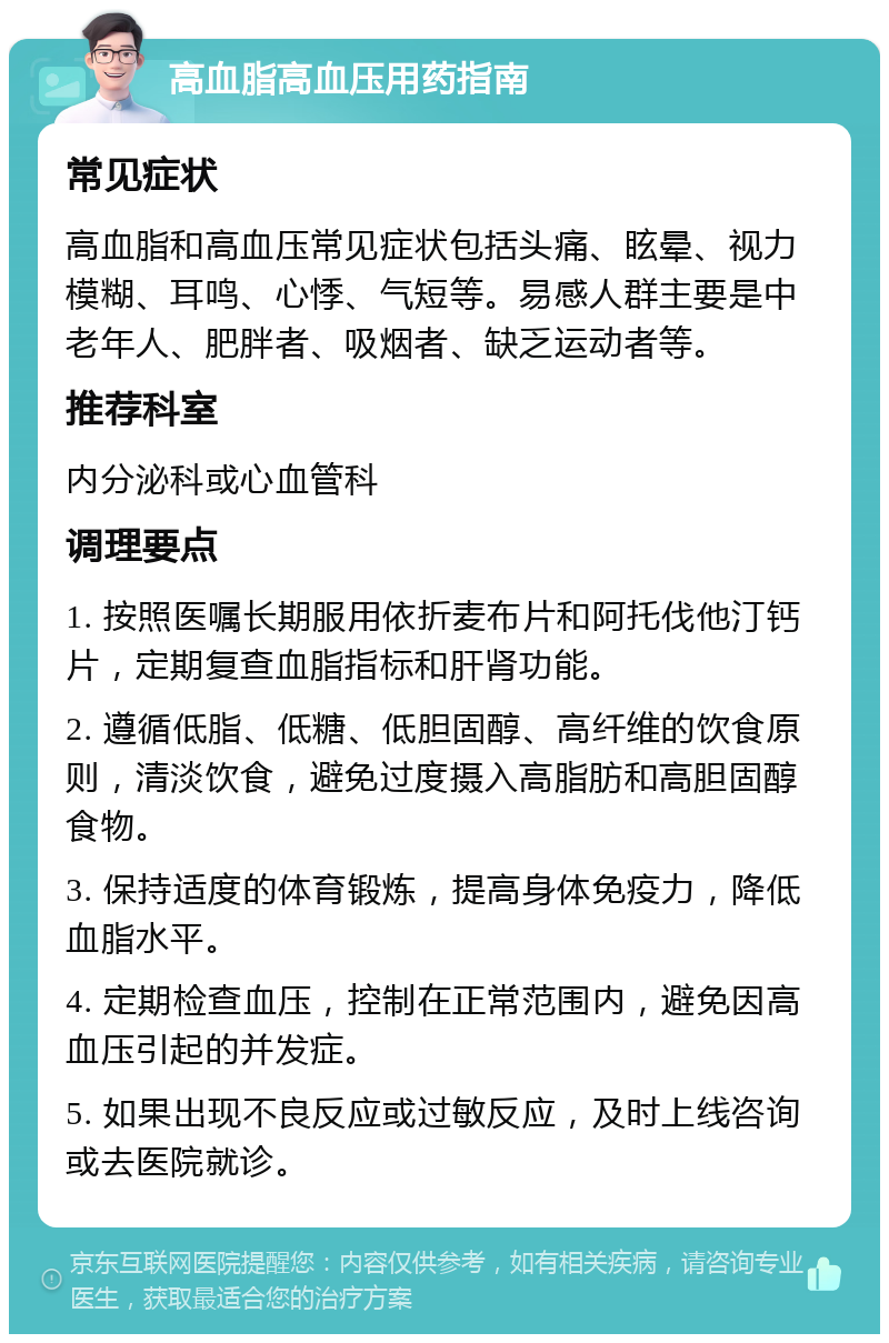 高血脂高血压用药指南 常见症状 高血脂和高血压常见症状包括头痛、眩晕、视力模糊、耳鸣、心悸、气短等。易感人群主要是中老年人、肥胖者、吸烟者、缺乏运动者等。 推荐科室 内分泌科或心血管科 调理要点 1. 按照医嘱长期服用依折麦布片和阿托伐他汀钙片，定期复查血脂指标和肝肾功能。 2. 遵循低脂、低糖、低胆固醇、高纤维的饮食原则，清淡饮食，避免过度摄入高脂肪和高胆固醇食物。 3. 保持适度的体育锻炼，提高身体免疫力，降低血脂水平。 4. 定期检查血压，控制在正常范围内，避免因高血压引起的并发症。 5. 如果出现不良反应或过敏反应，及时上线咨询或去医院就诊。