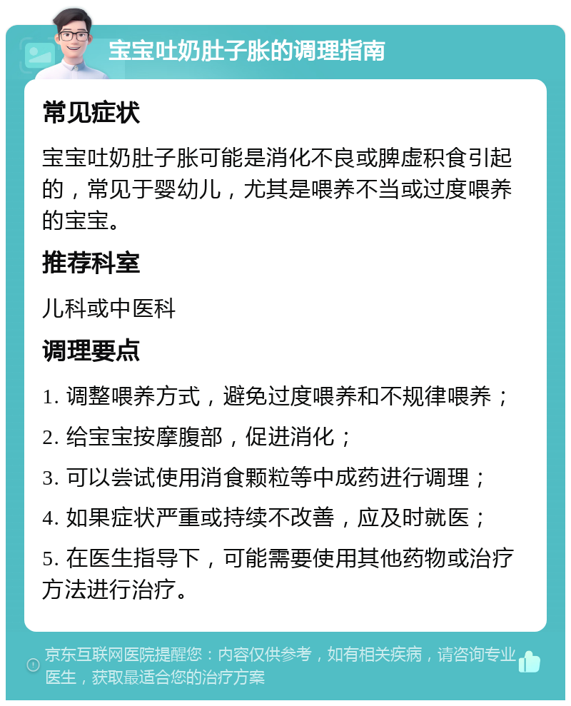 宝宝吐奶肚子胀的调理指南 常见症状 宝宝吐奶肚子胀可能是消化不良或脾虚积食引起的，常见于婴幼儿，尤其是喂养不当或过度喂养的宝宝。 推荐科室 儿科或中医科 调理要点 1. 调整喂养方式，避免过度喂养和不规律喂养； 2. 给宝宝按摩腹部，促进消化； 3. 可以尝试使用消食颗粒等中成药进行调理； 4. 如果症状严重或持续不改善，应及时就医； 5. 在医生指导下，可能需要使用其他药物或治疗方法进行治疗。