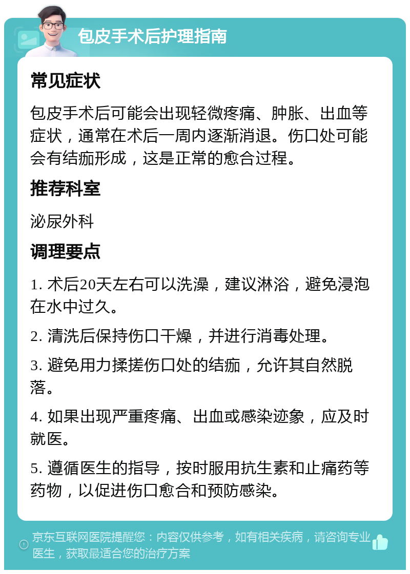 包皮手术后护理指南 常见症状 包皮手术后可能会出现轻微疼痛、肿胀、出血等症状，通常在术后一周内逐渐消退。伤口处可能会有结痂形成，这是正常的愈合过程。 推荐科室 泌尿外科 调理要点 1. 术后20天左右可以洗澡，建议淋浴，避免浸泡在水中过久。 2. 清洗后保持伤口干燥，并进行消毒处理。 3. 避免用力揉搓伤口处的结痂，允许其自然脱落。 4. 如果出现严重疼痛、出血或感染迹象，应及时就医。 5. 遵循医生的指导，按时服用抗生素和止痛药等药物，以促进伤口愈合和预防感染。