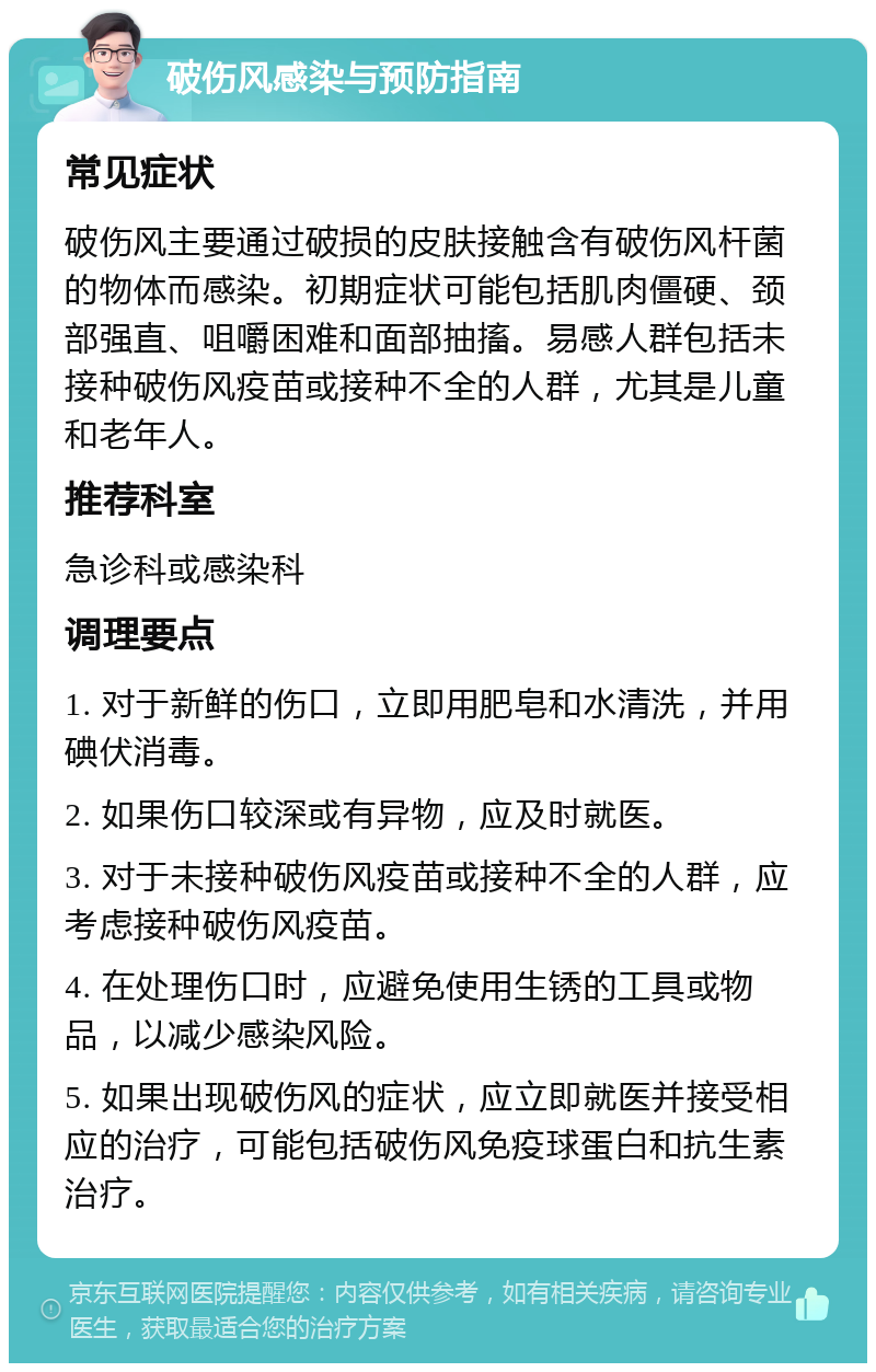 破伤风感染与预防指南 常见症状 破伤风主要通过破损的皮肤接触含有破伤风杆菌的物体而感染。初期症状可能包括肌肉僵硬、颈部强直、咀嚼困难和面部抽搐。易感人群包括未接种破伤风疫苗或接种不全的人群，尤其是儿童和老年人。 推荐科室 急诊科或感染科 调理要点 1. 对于新鲜的伤口，立即用肥皂和水清洗，并用碘伏消毒。 2. 如果伤口较深或有异物，应及时就医。 3. 对于未接种破伤风疫苗或接种不全的人群，应考虑接种破伤风疫苗。 4. 在处理伤口时，应避免使用生锈的工具或物品，以减少感染风险。 5. 如果出现破伤风的症状，应立即就医并接受相应的治疗，可能包括破伤风免疫球蛋白和抗生素治疗。