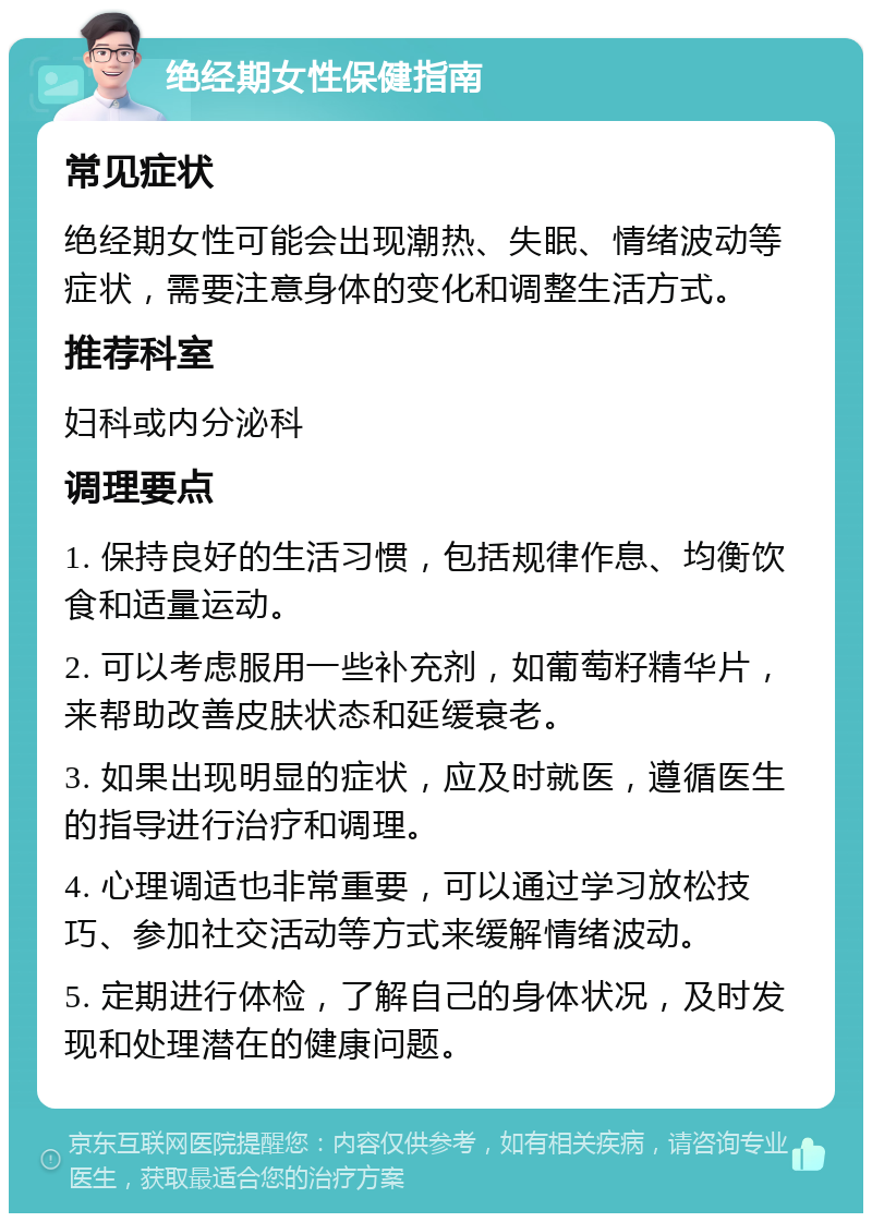 绝经期女性保健指南 常见症状 绝经期女性可能会出现潮热、失眠、情绪波动等症状，需要注意身体的变化和调整生活方式。 推荐科室 妇科或内分泌科 调理要点 1. 保持良好的生活习惯，包括规律作息、均衡饮食和适量运动。 2. 可以考虑服用一些补充剂，如葡萄籽精华片，来帮助改善皮肤状态和延缓衰老。 3. 如果出现明显的症状，应及时就医，遵循医生的指导进行治疗和调理。 4. 心理调适也非常重要，可以通过学习放松技巧、参加社交活动等方式来缓解情绪波动。 5. 定期进行体检，了解自己的身体状况，及时发现和处理潜在的健康问题。