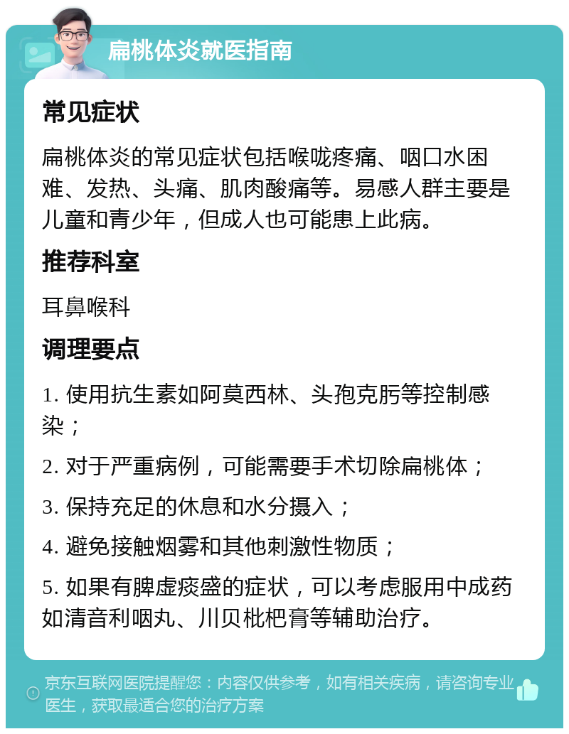 扁桃体炎就医指南 常见症状 扁桃体炎的常见症状包括喉咙疼痛、咽口水困难、发热、头痛、肌肉酸痛等。易感人群主要是儿童和青少年，但成人也可能患上此病。 推荐科室 耳鼻喉科 调理要点 1. 使用抗生素如阿莫西林、头孢克肟等控制感染； 2. 对于严重病例，可能需要手术切除扁桃体； 3. 保持充足的休息和水分摄入； 4. 避免接触烟雾和其他刺激性物质； 5. 如果有脾虚痰盛的症状，可以考虑服用中成药如清音利咽丸、川贝枇杷膏等辅助治疗。