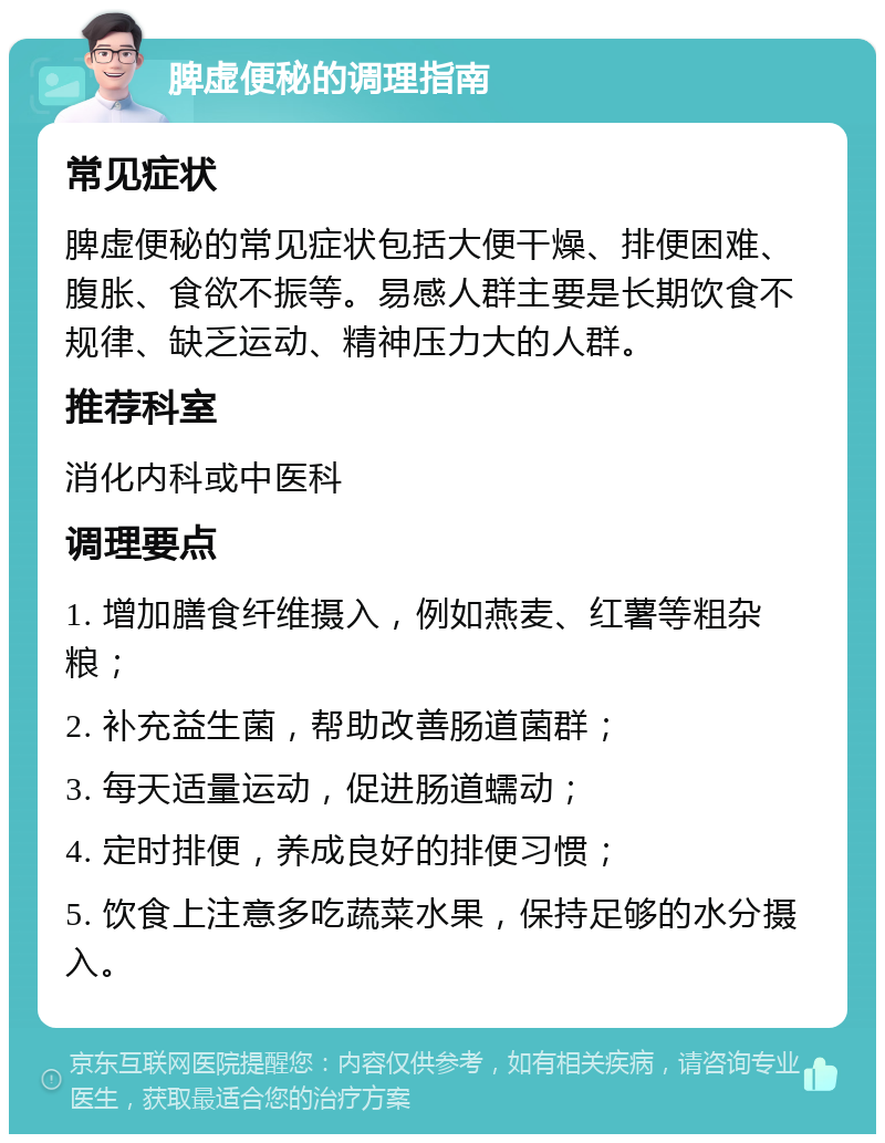 脾虚便秘的调理指南 常见症状 脾虚便秘的常见症状包括大便干燥、排便困难、腹胀、食欲不振等。易感人群主要是长期饮食不规律、缺乏运动、精神压力大的人群。 推荐科室 消化内科或中医科 调理要点 1. 增加膳食纤维摄入，例如燕麦、红薯等粗杂粮； 2. 补充益生菌，帮助改善肠道菌群； 3. 每天适量运动，促进肠道蠕动； 4. 定时排便，养成良好的排便习惯； 5. 饮食上注意多吃蔬菜水果，保持足够的水分摄入。