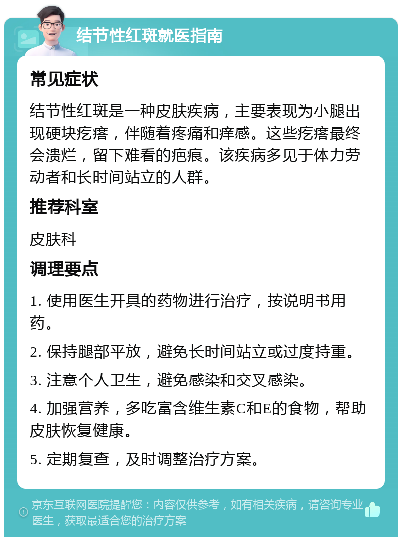 结节性红斑就医指南 常见症状 结节性红斑是一种皮肤疾病，主要表现为小腿出现硬块疙瘩，伴随着疼痛和痒感。这些疙瘩最终会溃烂，留下难看的疤痕。该疾病多见于体力劳动者和长时间站立的人群。 推荐科室 皮肤科 调理要点 1. 使用医生开具的药物进行治疗，按说明书用药。 2. 保持腿部平放，避免长时间站立或过度持重。 3. 注意个人卫生，避免感染和交叉感染。 4. 加强营养，多吃富含维生素C和E的食物，帮助皮肤恢复健康。 5. 定期复查，及时调整治疗方案。