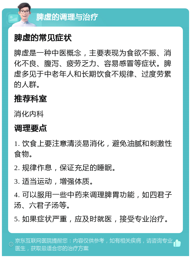 脾虚的调理与治疗 脾虚的常见症状 脾虚是一种中医概念，主要表现为食欲不振、消化不良、腹泻、疲劳乏力、容易感冒等症状。脾虚多见于中老年人和长期饮食不规律、过度劳累的人群。 推荐科室 消化内科 调理要点 1. 饮食上要注意清淡易消化，避免油腻和刺激性食物。 2. 规律作息，保证充足的睡眠。 3. 适当运动，增强体质。 4. 可以服用一些中药来调理脾胃功能，如四君子汤、六君子汤等。 5. 如果症状严重，应及时就医，接受专业治疗。