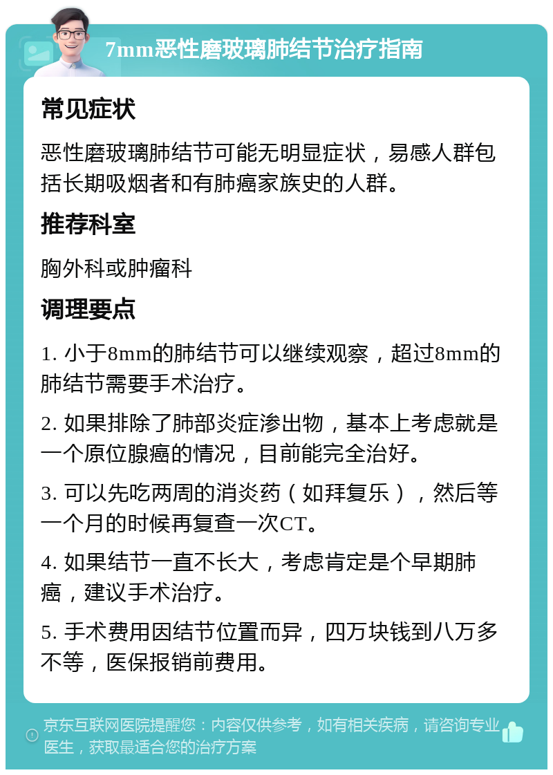 7mm恶性磨玻璃肺结节治疗指南 常见症状 恶性磨玻璃肺结节可能无明显症状，易感人群包括长期吸烟者和有肺癌家族史的人群。 推荐科室 胸外科或肿瘤科 调理要点 1. 小于8mm的肺结节可以继续观察，超过8mm的肺结节需要手术治疗。 2. 如果排除了肺部炎症渗出物，基本上考虑就是一个原位腺癌的情况，目前能完全治好。 3. 可以先吃两周的消炎药（如拜复乐），然后等一个月的时候再复查一次CT。 4. 如果结节一直不长大，考虑肯定是个早期肺癌，建议手术治疗。 5. 手术费用因结节位置而异，四万块钱到八万多不等，医保报销前费用。