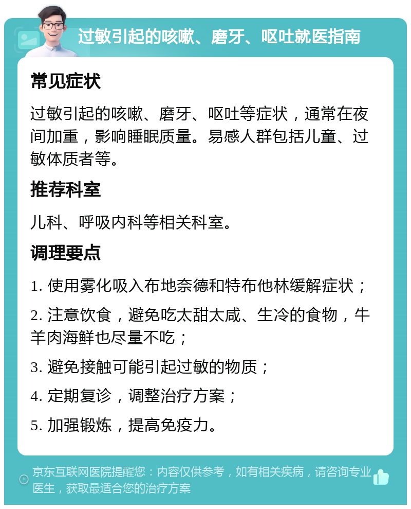 过敏引起的咳嗽、磨牙、呕吐就医指南 常见症状 过敏引起的咳嗽、磨牙、呕吐等症状，通常在夜间加重，影响睡眠质量。易感人群包括儿童、过敏体质者等。 推荐科室 儿科、呼吸内科等相关科室。 调理要点 1. 使用雾化吸入布地奈德和特布他林缓解症状； 2. 注意饮食，避免吃太甜太咸、生冷的食物，牛羊肉海鲜也尽量不吃； 3. 避免接触可能引起过敏的物质； 4. 定期复诊，调整治疗方案； 5. 加强锻炼，提高免疫力。