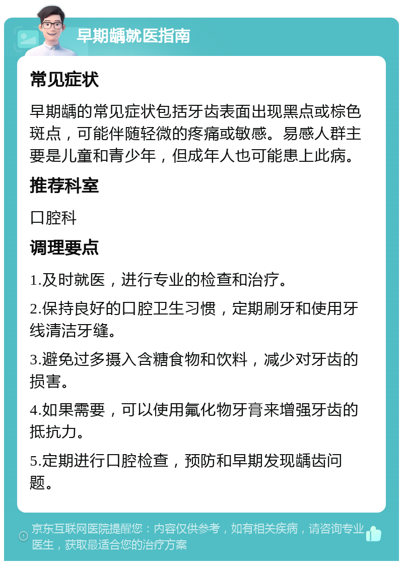 早期龋就医指南 常见症状 早期龋的常见症状包括牙齿表面出现黑点或棕色斑点，可能伴随轻微的疼痛或敏感。易感人群主要是儿童和青少年，但成年人也可能患上此病。 推荐科室 口腔科 调理要点 1.及时就医，进行专业的检查和治疗。 2.保持良好的口腔卫生习惯，定期刷牙和使用牙线清洁牙缝。 3.避免过多摄入含糖食物和饮料，减少对牙齿的损害。 4.如果需要，可以使用氟化物牙膏来增强牙齿的抵抗力。 5.定期进行口腔检查，预防和早期发现龋齿问题。