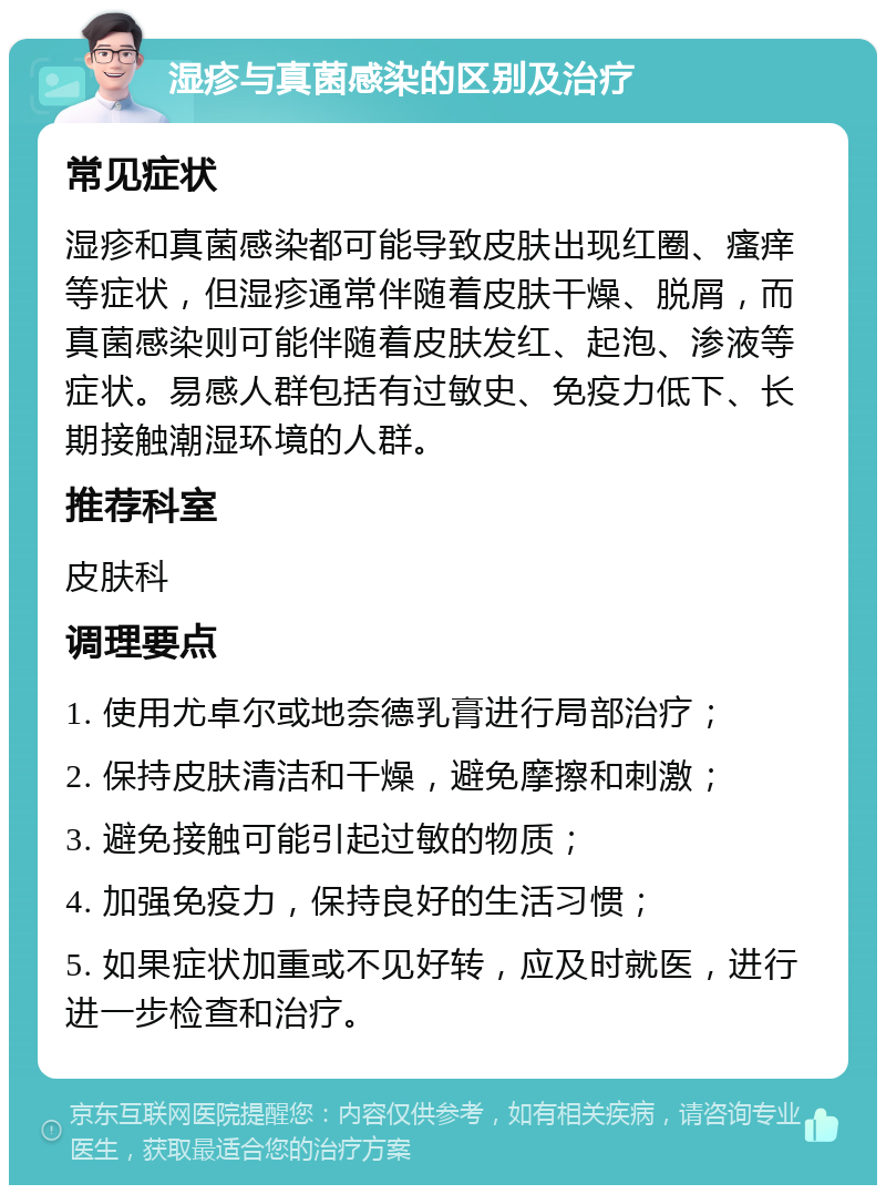 湿疹与真菌感染的区别及治疗 常见症状 湿疹和真菌感染都可能导致皮肤出现红圈、瘙痒等症状，但湿疹通常伴随着皮肤干燥、脱屑，而真菌感染则可能伴随着皮肤发红、起泡、渗液等症状。易感人群包括有过敏史、免疫力低下、长期接触潮湿环境的人群。 推荐科室 皮肤科 调理要点 1. 使用尤卓尔或地奈德乳膏进行局部治疗； 2. 保持皮肤清洁和干燥，避免摩擦和刺激； 3. 避免接触可能引起过敏的物质； 4. 加强免疫力，保持良好的生活习惯； 5. 如果症状加重或不见好转，应及时就医，进行进一步检查和治疗。