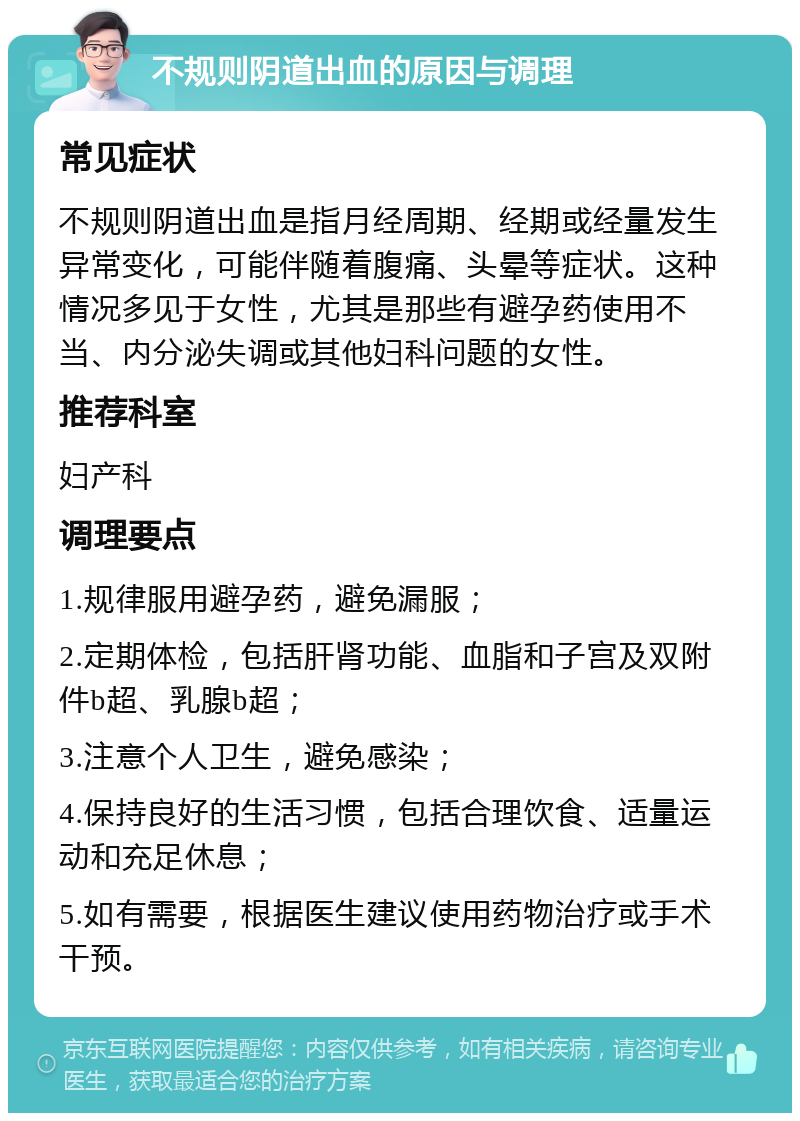 不规则阴道出血的原因与调理 常见症状 不规则阴道出血是指月经周期、经期或经量发生异常变化，可能伴随着腹痛、头晕等症状。这种情况多见于女性，尤其是那些有避孕药使用不当、内分泌失调或其他妇科问题的女性。 推荐科室 妇产科 调理要点 1.规律服用避孕药，避免漏服； 2.定期体检，包括肝肾功能、血脂和子宫及双附件b超、乳腺b超； 3.注意个人卫生，避免感染； 4.保持良好的生活习惯，包括合理饮食、适量运动和充足休息； 5.如有需要，根据医生建议使用药物治疗或手术干预。