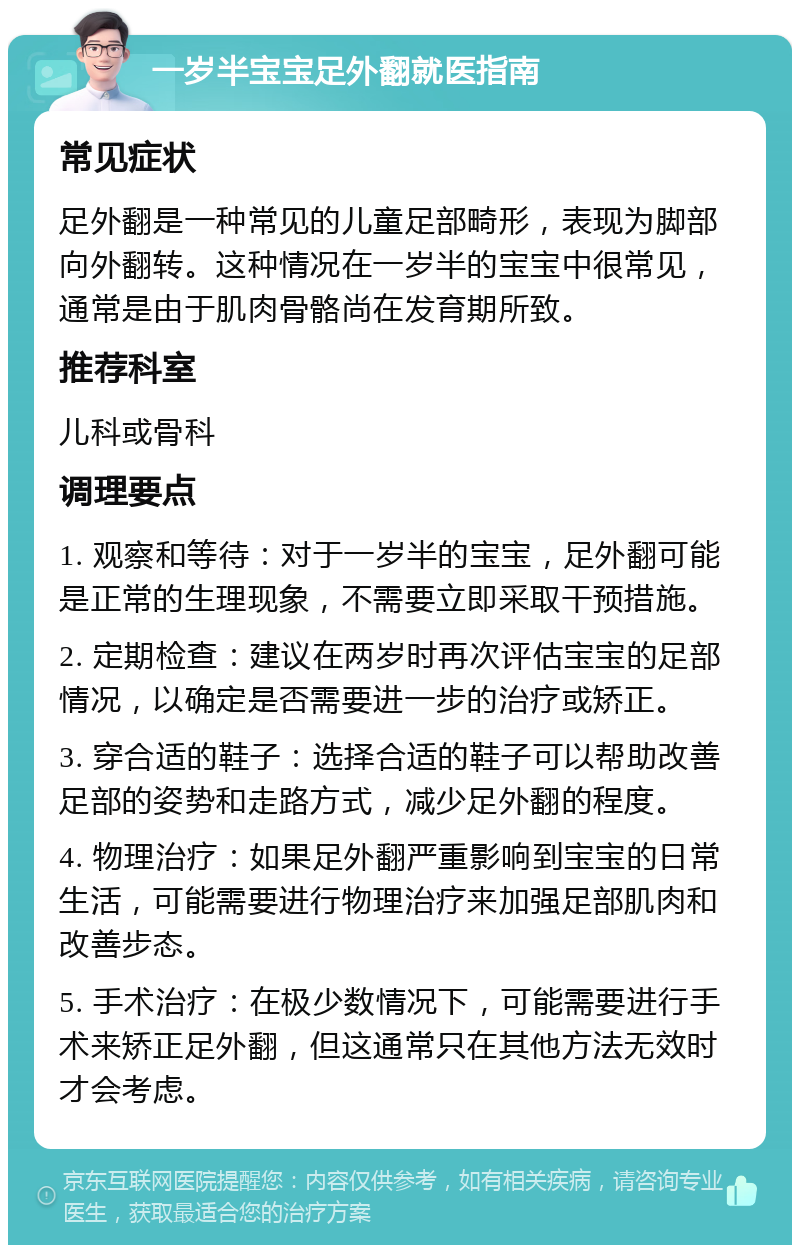 一岁半宝宝足外翻就医指南 常见症状 足外翻是一种常见的儿童足部畸形，表现为脚部向外翻转。这种情况在一岁半的宝宝中很常见，通常是由于肌肉骨骼尚在发育期所致。 推荐科室 儿科或骨科 调理要点 1. 观察和等待：对于一岁半的宝宝，足外翻可能是正常的生理现象，不需要立即采取干预措施。 2. 定期检查：建议在两岁时再次评估宝宝的足部情况，以确定是否需要进一步的治疗或矫正。 3. 穿合适的鞋子：选择合适的鞋子可以帮助改善足部的姿势和走路方式，减少足外翻的程度。 4. 物理治疗：如果足外翻严重影响到宝宝的日常生活，可能需要进行物理治疗来加强足部肌肉和改善步态。 5. 手术治疗：在极少数情况下，可能需要进行手术来矫正足外翻，但这通常只在其他方法无效时才会考虑。