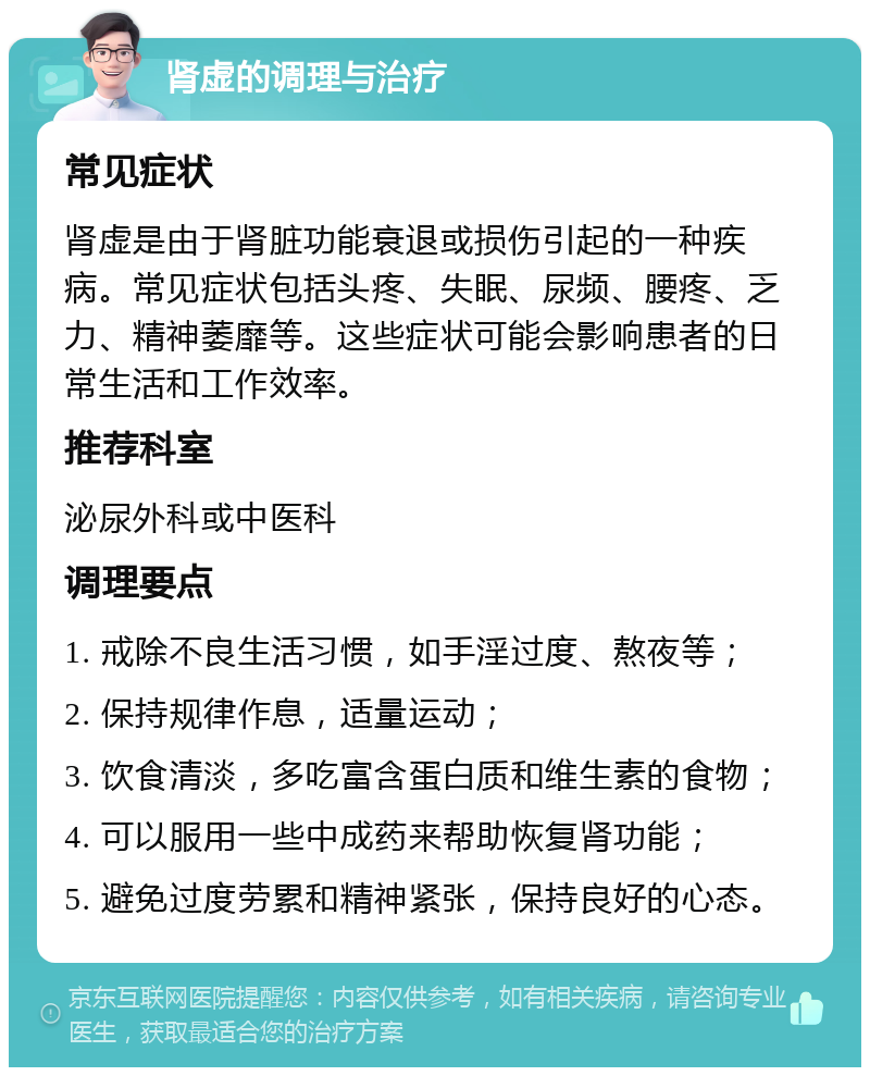 肾虚的调理与治疗 常见症状 肾虚是由于肾脏功能衰退或损伤引起的一种疾病。常见症状包括头疼、失眠、尿频、腰疼、乏力、精神萎靡等。这些症状可能会影响患者的日常生活和工作效率。 推荐科室 泌尿外科或中医科 调理要点 1. 戒除不良生活习惯，如手淫过度、熬夜等； 2. 保持规律作息，适量运动； 3. 饮食清淡，多吃富含蛋白质和维生素的食物； 4. 可以服用一些中成药来帮助恢复肾功能； 5. 避免过度劳累和精神紧张，保持良好的心态。