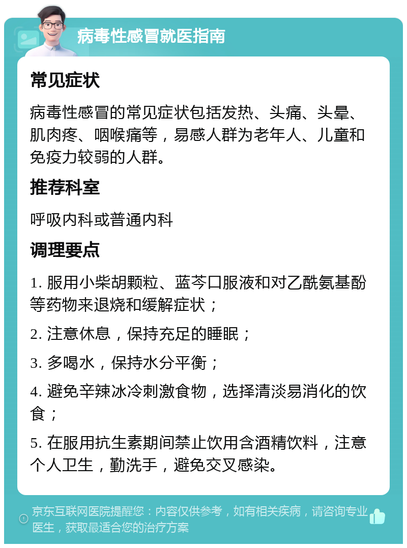 病毒性感冒就医指南 常见症状 病毒性感冒的常见症状包括发热、头痛、头晕、肌肉疼、咽喉痛等，易感人群为老年人、儿童和免疫力较弱的人群。 推荐科室 呼吸内科或普通内科 调理要点 1. 服用小柴胡颗粒、蓝芩口服液和对乙酰氨基酚等药物来退烧和缓解症状； 2. 注意休息，保持充足的睡眠； 3. 多喝水，保持水分平衡； 4. 避免辛辣冰冷刺激食物，选择清淡易消化的饮食； 5. 在服用抗生素期间禁止饮用含酒精饮料，注意个人卫生，勤洗手，避免交叉感染。