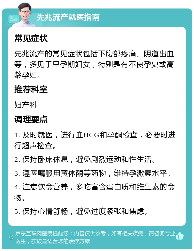 先兆流产就医指南 常见症状 先兆流产的常见症状包括下腹部疼痛、阴道出血等，多见于早孕期妇女，特别是有不良孕史或高龄孕妇。 推荐科室 妇产科 调理要点 1. 及时就医，进行血HCG和孕酮检查，必要时进行超声检查。 2. 保持卧床休息，避免剧烈运动和性生活。 3. 遵医嘱服用黄体酮等药物，维持孕激素水平。 4. 注意饮食营养，多吃富含蛋白质和维生素的食物。 5. 保持心情舒畅，避免过度紧张和焦虑。