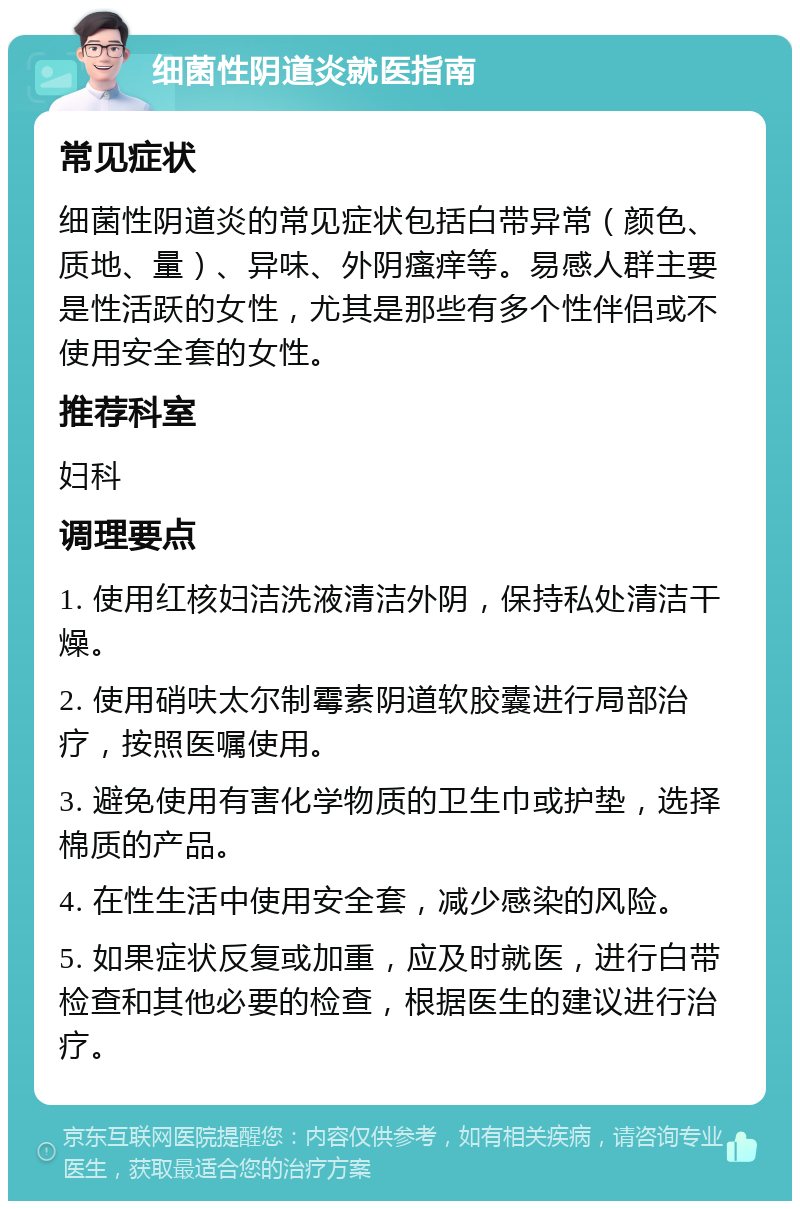 细菌性阴道炎就医指南 常见症状 细菌性阴道炎的常见症状包括白带异常（颜色、质地、量）、异味、外阴瘙痒等。易感人群主要是性活跃的女性，尤其是那些有多个性伴侣或不使用安全套的女性。 推荐科室 妇科 调理要点 1. 使用红核妇洁洗液清洁外阴，保持私处清洁干燥。 2. 使用硝呋太尔制霉素阴道软胶囊进行局部治疗，按照医嘱使用。 3. 避免使用有害化学物质的卫生巾或护垫，选择棉质的产品。 4. 在性生活中使用安全套，减少感染的风险。 5. 如果症状反复或加重，应及时就医，进行白带检查和其他必要的检查，根据医生的建议进行治疗。