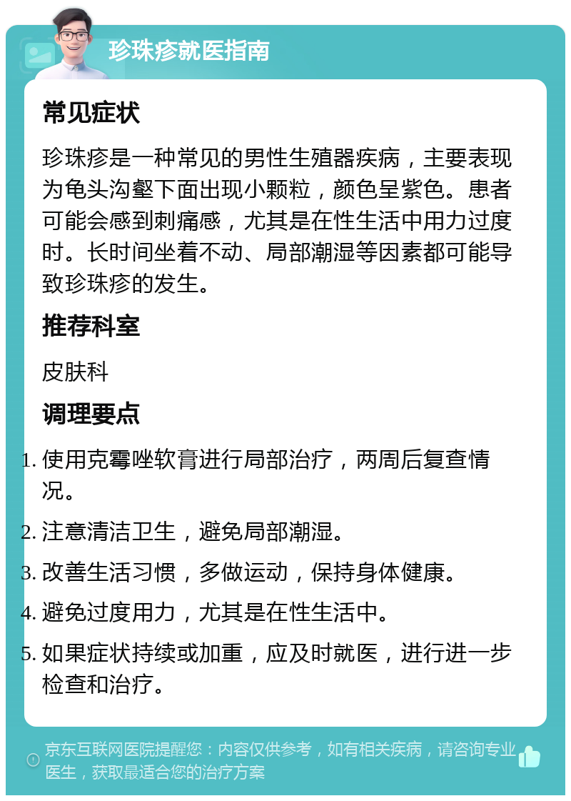 珍珠疹就医指南 常见症状 珍珠疹是一种常见的男性生殖器疾病，主要表现为龟头沟壑下面出现小颗粒，颜色呈紫色。患者可能会感到刺痛感，尤其是在性生活中用力过度时。长时间坐着不动、局部潮湿等因素都可能导致珍珠疹的发生。 推荐科室 皮肤科 调理要点 使用克霉唑软膏进行局部治疗，两周后复查情况。 注意清洁卫生，避免局部潮湿。 改善生活习惯，多做运动，保持身体健康。 避免过度用力，尤其是在性生活中。 如果症状持续或加重，应及时就医，进行进一步检查和治疗。