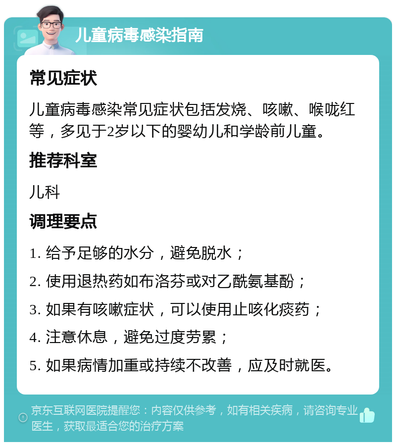 儿童病毒感染指南 常见症状 儿童病毒感染常见症状包括发烧、咳嗽、喉咙红等，多见于2岁以下的婴幼儿和学龄前儿童。 推荐科室 儿科 调理要点 1. 给予足够的水分，避免脱水； 2. 使用退热药如布洛芬或对乙酰氨基酚； 3. 如果有咳嗽症状，可以使用止咳化痰药； 4. 注意休息，避免过度劳累； 5. 如果病情加重或持续不改善，应及时就医。