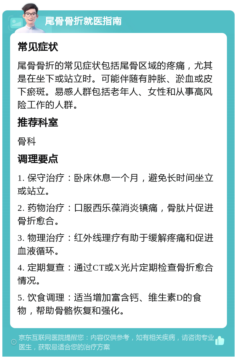 尾骨骨折就医指南 常见症状 尾骨骨折的常见症状包括尾骨区域的疼痛，尤其是在坐下或站立时。可能伴随有肿胀、淤血或皮下瘀斑。易感人群包括老年人、女性和从事高风险工作的人群。 推荐科室 骨科 调理要点 1. 保守治疗：卧床休息一个月，避免长时间坐立或站立。 2. 药物治疗：口服西乐葆消炎镇痛，骨肽片促进骨折愈合。 3. 物理治疗：红外线理疗有助于缓解疼痛和促进血液循环。 4. 定期复查：通过CT或X光片定期检查骨折愈合情况。 5. 饮食调理：适当增加富含钙、维生素D的食物，帮助骨骼恢复和强化。