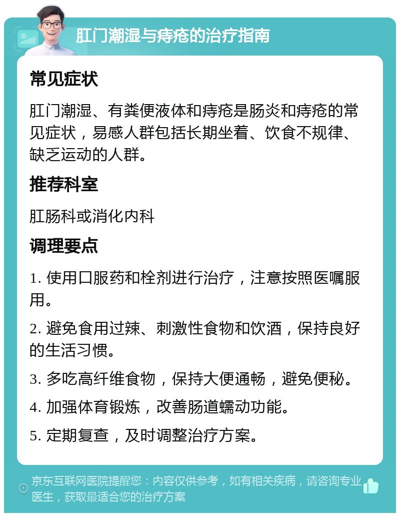 肛门潮湿与痔疮的治疗指南 常见症状 肛门潮湿、有粪便液体和痔疮是肠炎和痔疮的常见症状，易感人群包括长期坐着、饮食不规律、缺乏运动的人群。 推荐科室 肛肠科或消化内科 调理要点 1. 使用口服药和栓剂进行治疗，注意按照医嘱服用。 2. 避免食用过辣、刺激性食物和饮酒，保持良好的生活习惯。 3. 多吃高纤维食物，保持大便通畅，避免便秘。 4. 加强体育锻炼，改善肠道蠕动功能。 5. 定期复查，及时调整治疗方案。