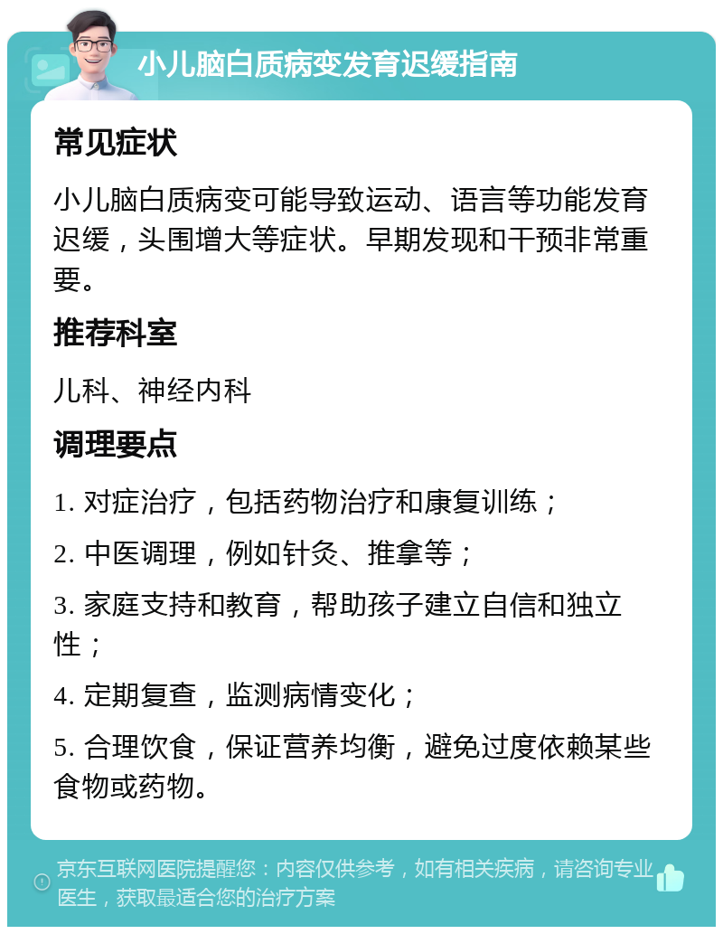 小儿脑白质病变发育迟缓指南 常见症状 小儿脑白质病变可能导致运动、语言等功能发育迟缓，头围增大等症状。早期发现和干预非常重要。 推荐科室 儿科、神经内科 调理要点 1. 对症治疗，包括药物治疗和康复训练； 2. 中医调理，例如针灸、推拿等； 3. 家庭支持和教育，帮助孩子建立自信和独立性； 4. 定期复查，监测病情变化； 5. 合理饮食，保证营养均衡，避免过度依赖某些食物或药物。