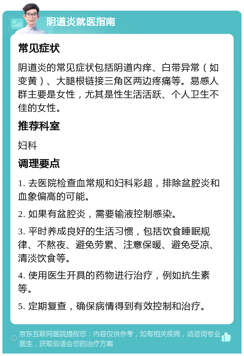 阴道炎就医指南 常见症状 阴道炎的常见症状包括阴道内痒、白带异常（如变黄）、大腿根链接三角区两边疼痛等。易感人群主要是女性，尤其是性生活活跃、个人卫生不佳的女性。 推荐科室 妇科 调理要点 1. 去医院检查血常规和妇科彩超，排除盆腔炎和血象偏高的可能。 2. 如果有盆腔炎，需要输液控制感染。 3. 平时养成良好的生活习惯，包括饮食睡眠规律、不熬夜、避免劳累、注意保暖、避免受凉、清淡饮食等。 4. 使用医生开具的药物进行治疗，例如抗生素等。 5. 定期复查，确保病情得到有效控制和治疗。