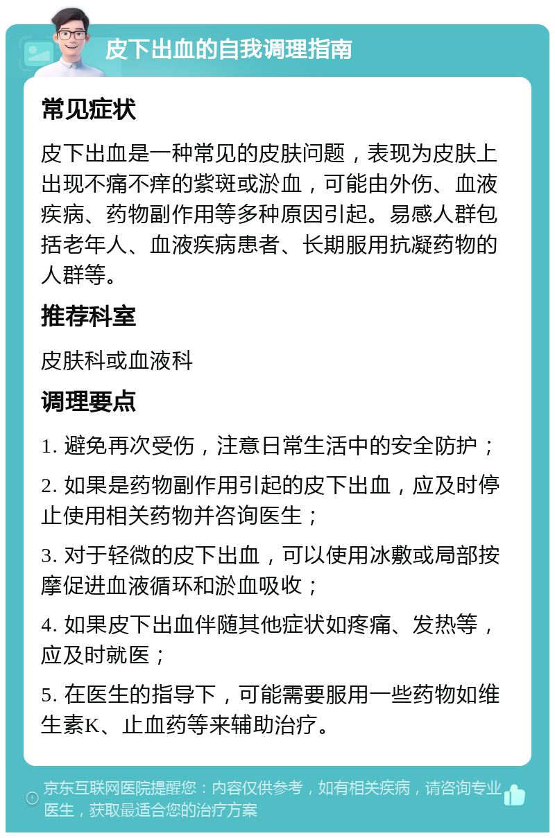 皮下出血的自我调理指南 常见症状 皮下出血是一种常见的皮肤问题，表现为皮肤上出现不痛不痒的紫斑或淤血，可能由外伤、血液疾病、药物副作用等多种原因引起。易感人群包括老年人、血液疾病患者、长期服用抗凝药物的人群等。 推荐科室 皮肤科或血液科 调理要点 1. 避免再次受伤，注意日常生活中的安全防护； 2. 如果是药物副作用引起的皮下出血，应及时停止使用相关药物并咨询医生； 3. 对于轻微的皮下出血，可以使用冰敷或局部按摩促进血液循环和淤血吸收； 4. 如果皮下出血伴随其他症状如疼痛、发热等，应及时就医； 5. 在医生的指导下，可能需要服用一些药物如维生素K、止血药等来辅助治疗。