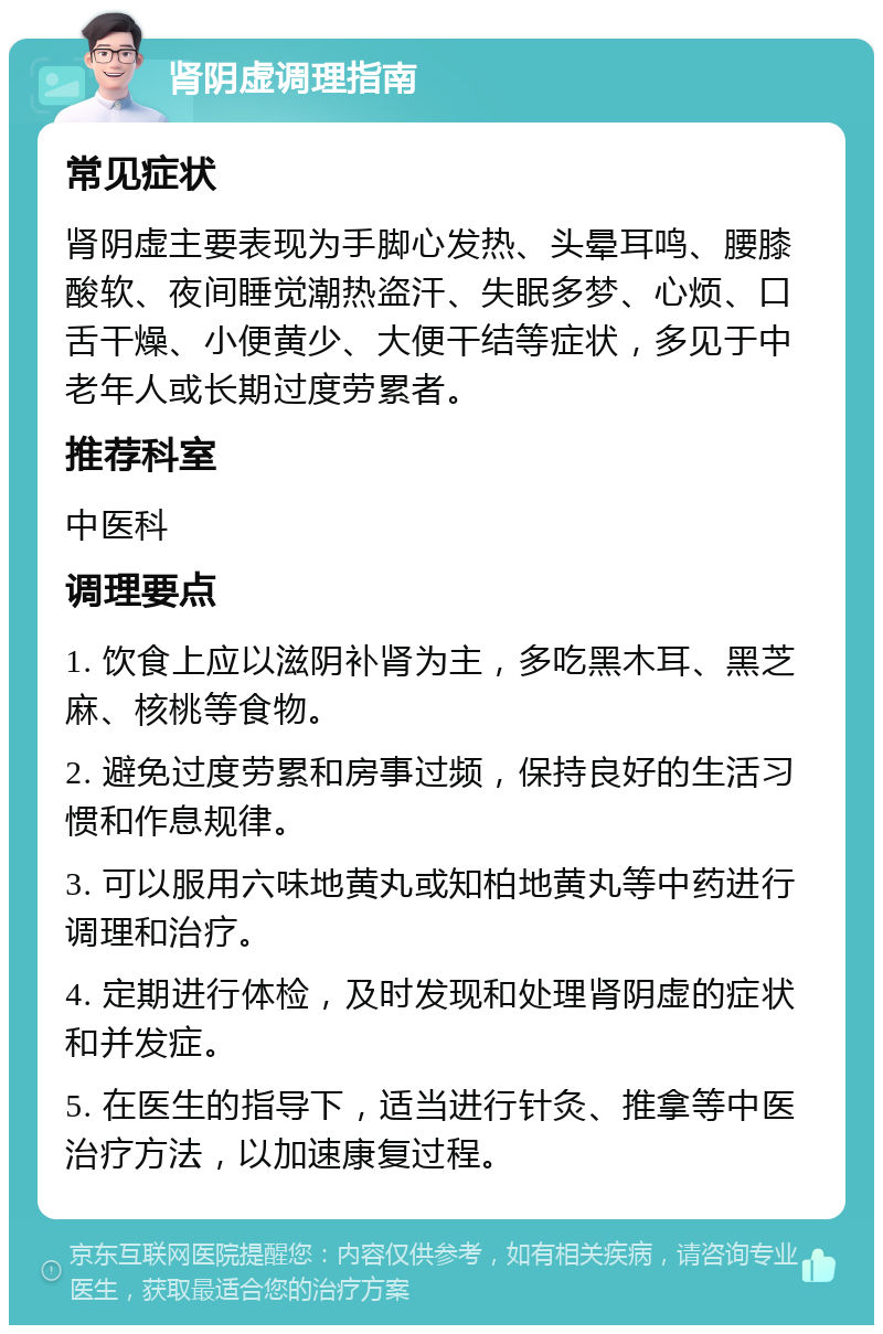 肾阴虚调理指南 常见症状 肾阴虚主要表现为手脚心发热、头晕耳鸣、腰膝酸软、夜间睡觉潮热盗汗、失眠多梦、心烦、口舌干燥、小便黄少、大便干结等症状，多见于中老年人或长期过度劳累者。 推荐科室 中医科 调理要点 1. 饮食上应以滋阴补肾为主，多吃黑木耳、黑芝麻、核桃等食物。 2. 避免过度劳累和房事过频，保持良好的生活习惯和作息规律。 3. 可以服用六味地黄丸或知柏地黄丸等中药进行调理和治疗。 4. 定期进行体检，及时发现和处理肾阴虚的症状和并发症。 5. 在医生的指导下，适当进行针灸、推拿等中医治疗方法，以加速康复过程。