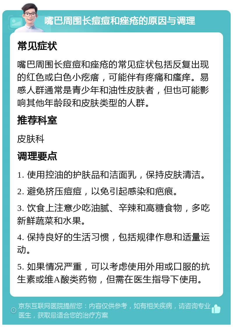 嘴巴周围长痘痘和痤疮的原因与调理 常见症状 嘴巴周围长痘痘和痤疮的常见症状包括反复出现的红色或白色小疙瘩，可能伴有疼痛和瘙痒。易感人群通常是青少年和油性皮肤者，但也可能影响其他年龄段和皮肤类型的人群。 推荐科室 皮肤科 调理要点 1. 使用控油的护肤品和洁面乳，保持皮肤清洁。 2. 避免挤压痘痘，以免引起感染和疤痕。 3. 饮食上注意少吃油腻、辛辣和高糖食物，多吃新鲜蔬菜和水果。 4. 保持良好的生活习惯，包括规律作息和适量运动。 5. 如果情况严重，可以考虑使用外用或口服的抗生素或维A酸类药物，但需在医生指导下使用。