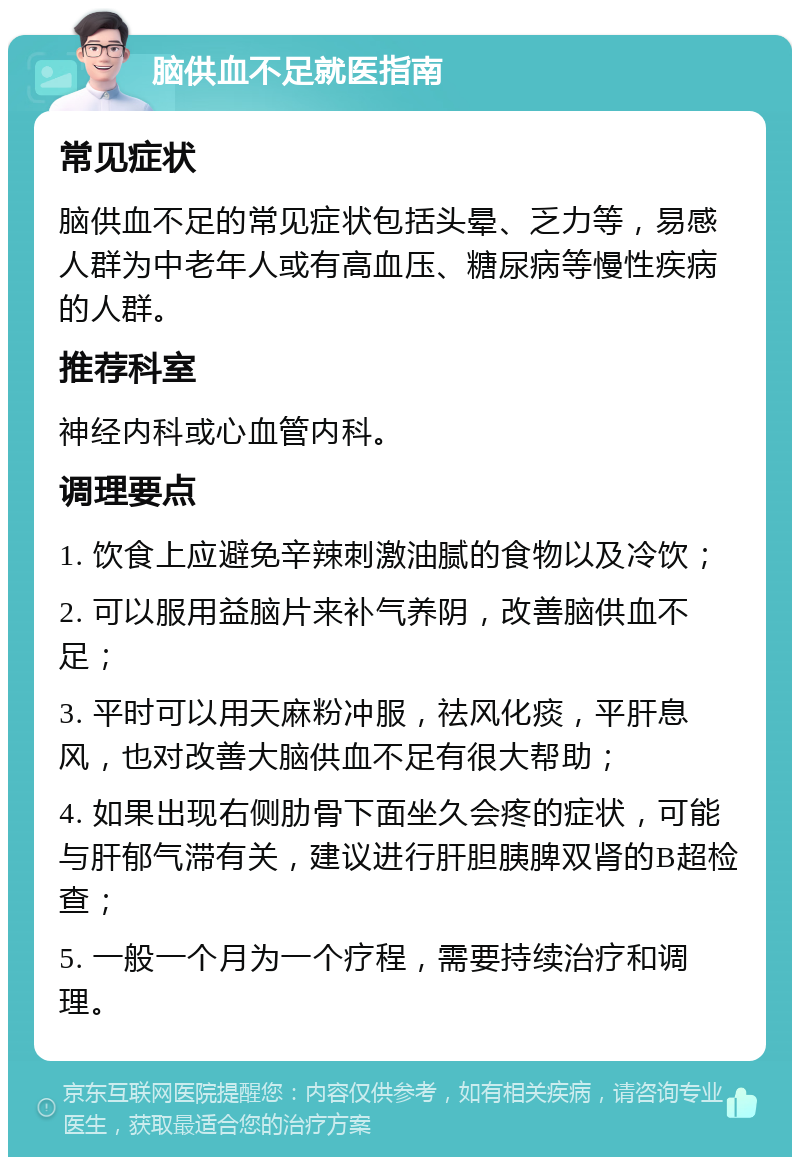 脑供血不足就医指南 常见症状 脑供血不足的常见症状包括头晕、乏力等，易感人群为中老年人或有高血压、糖尿病等慢性疾病的人群。 推荐科室 神经内科或心血管内科。 调理要点 1. 饮食上应避免辛辣刺激油腻的食物以及冷饮； 2. 可以服用益脑片来补气养阴，改善脑供血不足； 3. 平时可以用天麻粉冲服，祛风化痰，平肝息风，也对改善大脑供血不足有很大帮助； 4. 如果出现右侧肋骨下面坐久会疼的症状，可能与肝郁气滞有关，建议进行肝胆胰脾双肾的B超检查； 5. 一般一个月为一个疗程，需要持续治疗和调理。