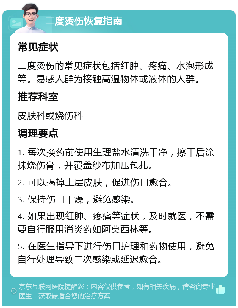 二度烫伤恢复指南 常见症状 二度烫伤的常见症状包括红肿、疼痛、水泡形成等。易感人群为接触高温物体或液体的人群。 推荐科室 皮肤科或烧伤科 调理要点 1. 每次换药前使用生理盐水清洗干净，擦干后涂抹烧伤膏，并覆盖纱布加压包扎。 2. 可以揭掉上层皮肤，促进伤口愈合。 3. 保持伤口干燥，避免感染。 4. 如果出现红肿、疼痛等症状，及时就医，不需要自行服用消炎药如阿莫西林等。 5. 在医生指导下进行伤口护理和药物使用，避免自行处理导致二次感染或延迟愈合。