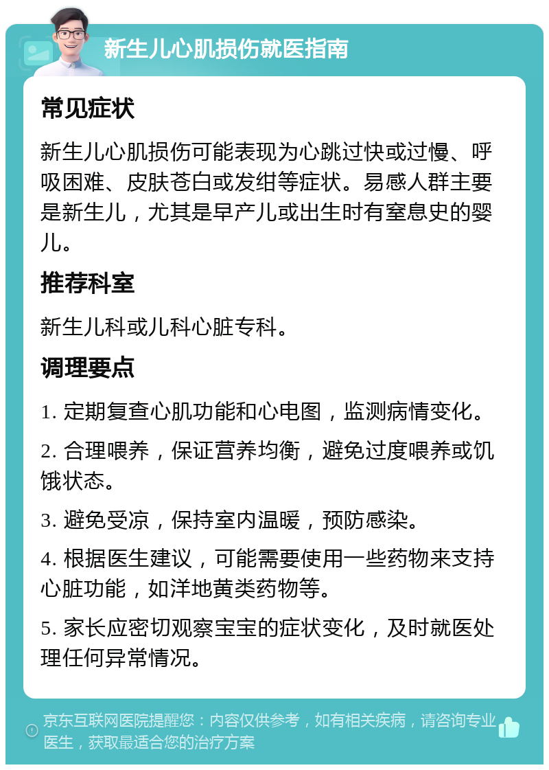 新生儿心肌损伤就医指南 常见症状 新生儿心肌损伤可能表现为心跳过快或过慢、呼吸困难、皮肤苍白或发绀等症状。易感人群主要是新生儿，尤其是早产儿或出生时有窒息史的婴儿。 推荐科室 新生儿科或儿科心脏专科。 调理要点 1. 定期复查心肌功能和心电图，监测病情变化。 2. 合理喂养，保证营养均衡，避免过度喂养或饥饿状态。 3. 避免受凉，保持室内温暖，预防感染。 4. 根据医生建议，可能需要使用一些药物来支持心脏功能，如洋地黄类药物等。 5. 家长应密切观察宝宝的症状变化，及时就医处理任何异常情况。