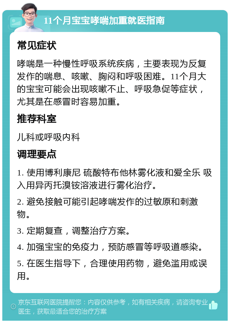 11个月宝宝哮喘加重就医指南 常见症状 哮喘是一种慢性呼吸系统疾病，主要表现为反复发作的喘息、咳嗽、胸闷和呼吸困难。11个月大的宝宝可能会出现咳嗽不止、呼吸急促等症状，尤其是在感冒时容易加重。 推荐科室 儿科或呼吸内科 调理要点 1. 使用博利康尼 硫酸特布他林雾化液和爱全乐 吸入用异丙托溴铵溶液进行雾化治疗。 2. 避免接触可能引起哮喘发作的过敏原和刺激物。 3. 定期复查，调整治疗方案。 4. 加强宝宝的免疫力，预防感冒等呼吸道感染。 5. 在医生指导下，合理使用药物，避免滥用或误用。