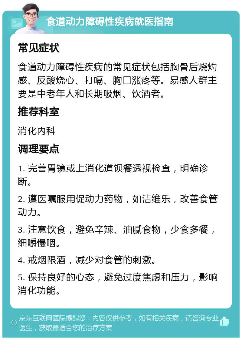 食道动力障碍性疾病就医指南 常见症状 食道动力障碍性疾病的常见症状包括胸骨后烧灼感、反酸烧心、打嗝、胸口涨疼等。易感人群主要是中老年人和长期吸烟、饮酒者。 推荐科室 消化内科 调理要点 1. 完善胃镜或上消化道钡餐透视检查，明确诊断。 2. 遵医嘱服用促动力药物，如洁维乐，改善食管动力。 3. 注意饮食，避免辛辣、油腻食物，少食多餐，细嚼慢咽。 4. 戒烟限酒，减少对食管的刺激。 5. 保持良好的心态，避免过度焦虑和压力，影响消化功能。