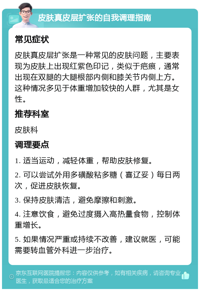 皮肤真皮层扩张的自我调理指南 常见症状 皮肤真皮层扩张是一种常见的皮肤问题，主要表现为皮肤上出现红紫色印记，类似于疤痕，通常出现在双腿的大腿根部内侧和膝关节内侧上方。这种情况多见于体重增加较快的人群，尤其是女性。 推荐科室 皮肤科 调理要点 1. 适当运动，减轻体重，帮助皮肤修复。 2. 可以尝试外用多磺酸粘多糖（喜辽妥）每日两次，促进皮肤恢复。 3. 保持皮肤清洁，避免摩擦和刺激。 4. 注意饮食，避免过度摄入高热量食物，控制体重增长。 5. 如果情况严重或持续不改善，建议就医，可能需要转血管外科进一步治疗。