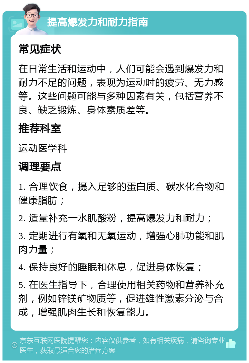 提高爆发力和耐力指南 常见症状 在日常生活和运动中，人们可能会遇到爆发力和耐力不足的问题，表现为运动时的疲劳、无力感等。这些问题可能与多种因素有关，包括营养不良、缺乏锻炼、身体素质差等。 推荐科室 运动医学科 调理要点 1. 合理饮食，摄入足够的蛋白质、碳水化合物和健康脂肪； 2. 适量补充一水肌酸粉，提高爆发力和耐力； 3. 定期进行有氧和无氧运动，增强心肺功能和肌肉力量； 4. 保持良好的睡眠和休息，促进身体恢复； 5. 在医生指导下，合理使用相关药物和营养补充剂，例如锌镁矿物质等，促进雄性激素分泌与合成，增强肌肉生长和恢复能力。