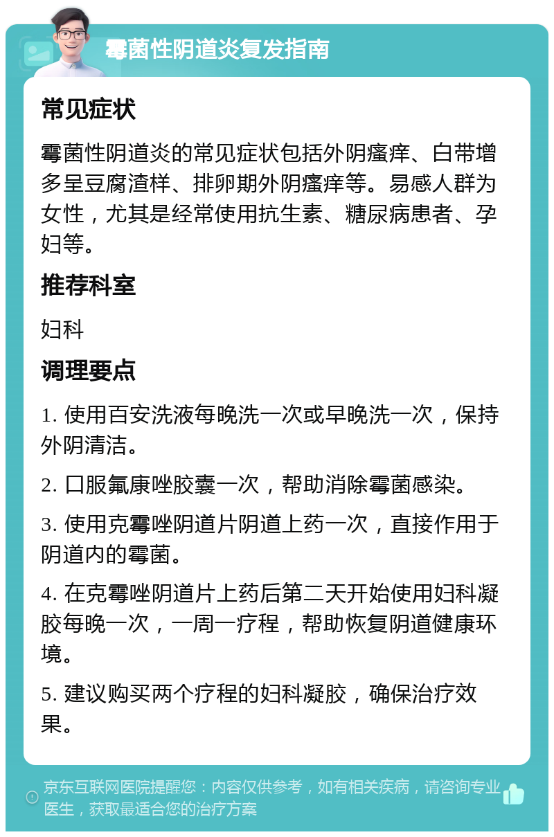 霉菌性阴道炎复发指南 常见症状 霉菌性阴道炎的常见症状包括外阴瘙痒、白带增多呈豆腐渣样、排卵期外阴瘙痒等。易感人群为女性，尤其是经常使用抗生素、糖尿病患者、孕妇等。 推荐科室 妇科 调理要点 1. 使用百安洗液每晚洗一次或早晚洗一次，保持外阴清洁。 2. 口服氟康唑胶囊一次，帮助消除霉菌感染。 3. 使用克霉唑阴道片阴道上药一次，直接作用于阴道内的霉菌。 4. 在克霉唑阴道片上药后第二天开始使用妇科凝胶每晚一次，一周一疗程，帮助恢复阴道健康环境。 5. 建议购买两个疗程的妇科凝胶，确保治疗效果。