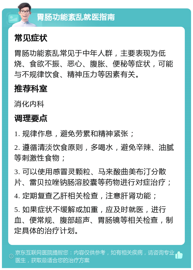 胃肠功能紊乱就医指南 常见症状 胃肠功能紊乱常见于中年人群，主要表现为低烧、食欲不振、恶心、腹胀、便秘等症状，可能与不规律饮食、精神压力等因素有关。 推荐科室 消化内科 调理要点 1. 规律作息，避免劳累和精神紧张； 2. 遵循清淡饮食原则，多喝水，避免辛辣、油腻等刺激性食物； 3. 可以使用感冒灵颗粒、马来酸曲美布汀分散片、雷贝拉唑钠肠溶胶囊等药物进行对症治疗； 4. 定期复查乙肝相关检查，注意肝肾功能； 5. 如果症状不缓解或加重，应及时就医，进行血、便常规、腹部超声、胃肠镜等相关检查，制定具体的治疗计划。