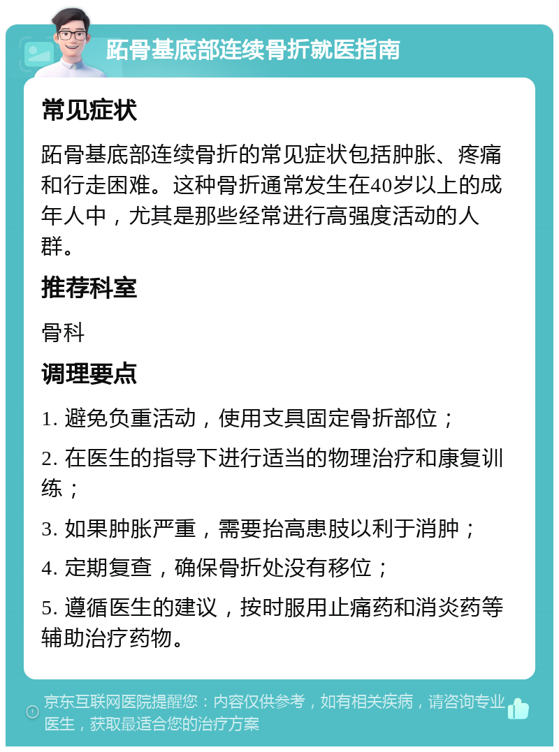 跖骨基底部连续骨折就医指南 常见症状 跖骨基底部连续骨折的常见症状包括肿胀、疼痛和行走困难。这种骨折通常发生在40岁以上的成年人中，尤其是那些经常进行高强度活动的人群。 推荐科室 骨科 调理要点 1. 避免负重活动，使用支具固定骨折部位； 2. 在医生的指导下进行适当的物理治疗和康复训练； 3. 如果肿胀严重，需要抬高患肢以利于消肿； 4. 定期复查，确保骨折处没有移位； 5. 遵循医生的建议，按时服用止痛药和消炎药等辅助治疗药物。