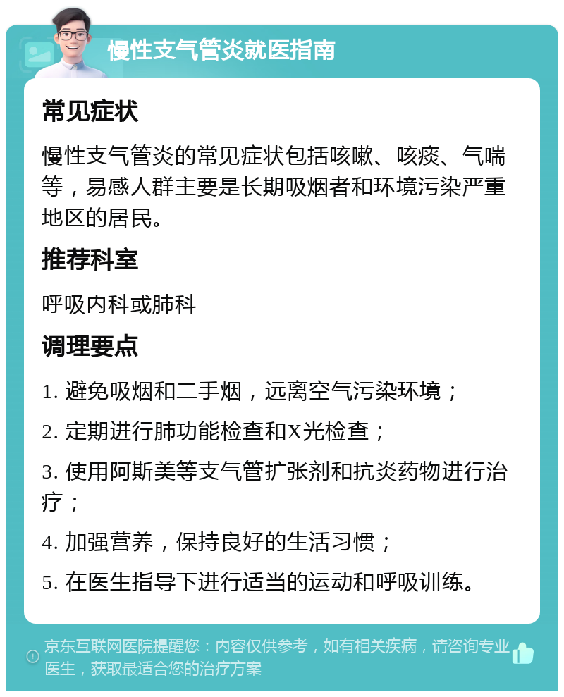 慢性支气管炎就医指南 常见症状 慢性支气管炎的常见症状包括咳嗽、咳痰、气喘等，易感人群主要是长期吸烟者和环境污染严重地区的居民。 推荐科室 呼吸内科或肺科 调理要点 1. 避免吸烟和二手烟，远离空气污染环境； 2. 定期进行肺功能检查和X光检查； 3. 使用阿斯美等支气管扩张剂和抗炎药物进行治疗； 4. 加强营养，保持良好的生活习惯； 5. 在医生指导下进行适当的运动和呼吸训练。