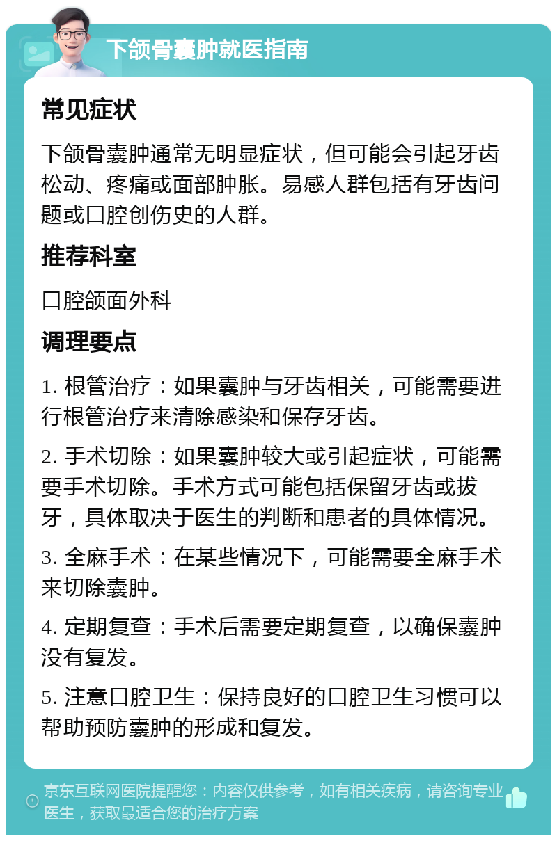 下颌骨囊肿就医指南 常见症状 下颌骨囊肿通常无明显症状，但可能会引起牙齿松动、疼痛或面部肿胀。易感人群包括有牙齿问题或口腔创伤史的人群。 推荐科室 口腔颌面外科 调理要点 1. 根管治疗：如果囊肿与牙齿相关，可能需要进行根管治疗来清除感染和保存牙齿。 2. 手术切除：如果囊肿较大或引起症状，可能需要手术切除。手术方式可能包括保留牙齿或拔牙，具体取决于医生的判断和患者的具体情况。 3. 全麻手术：在某些情况下，可能需要全麻手术来切除囊肿。 4. 定期复查：手术后需要定期复查，以确保囊肿没有复发。 5. 注意口腔卫生：保持良好的口腔卫生习惯可以帮助预防囊肿的形成和复发。