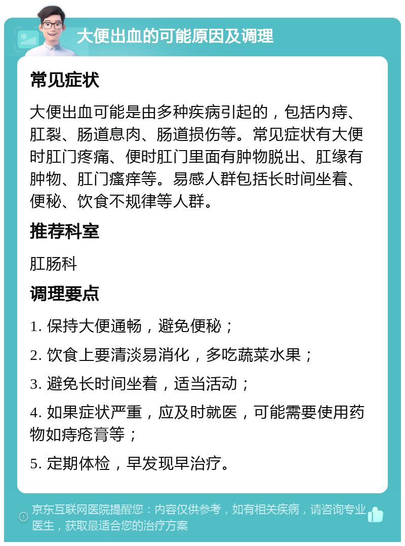 大便出血的可能原因及调理 常见症状 大便出血可能是由多种疾病引起的，包括内痔、肛裂、肠道息肉、肠道损伤等。常见症状有大便时肛门疼痛、便时肛门里面有肿物脱出、肛缘有肿物、肛门瘙痒等。易感人群包括长时间坐着、便秘、饮食不规律等人群。 推荐科室 肛肠科 调理要点 1. 保持大便通畅，避免便秘； 2. 饮食上要清淡易消化，多吃蔬菜水果； 3. 避免长时间坐着，适当活动； 4. 如果症状严重，应及时就医，可能需要使用药物如痔疮膏等； 5. 定期体检，早发现早治疗。