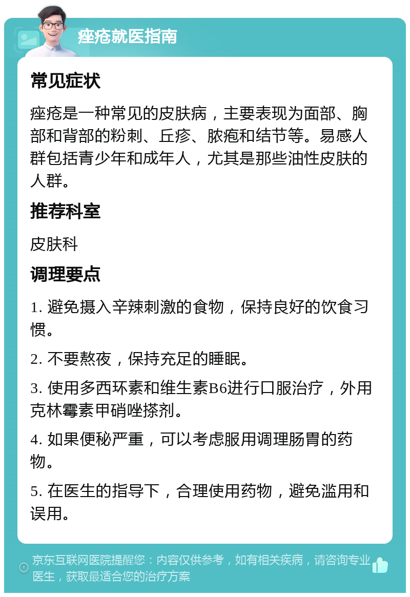 痤疮就医指南 常见症状 痤疮是一种常见的皮肤病，主要表现为面部、胸部和背部的粉刺、丘疹、脓疱和结节等。易感人群包括青少年和成年人，尤其是那些油性皮肤的人群。 推荐科室 皮肤科 调理要点 1. 避免摄入辛辣刺激的食物，保持良好的饮食习惯。 2. 不要熬夜，保持充足的睡眠。 3. 使用多西环素和维生素B6进行口服治疗，外用克林霉素甲硝唑搽剂。 4. 如果便秘严重，可以考虑服用调理肠胃的药物。 5. 在医生的指导下，合理使用药物，避免滥用和误用。