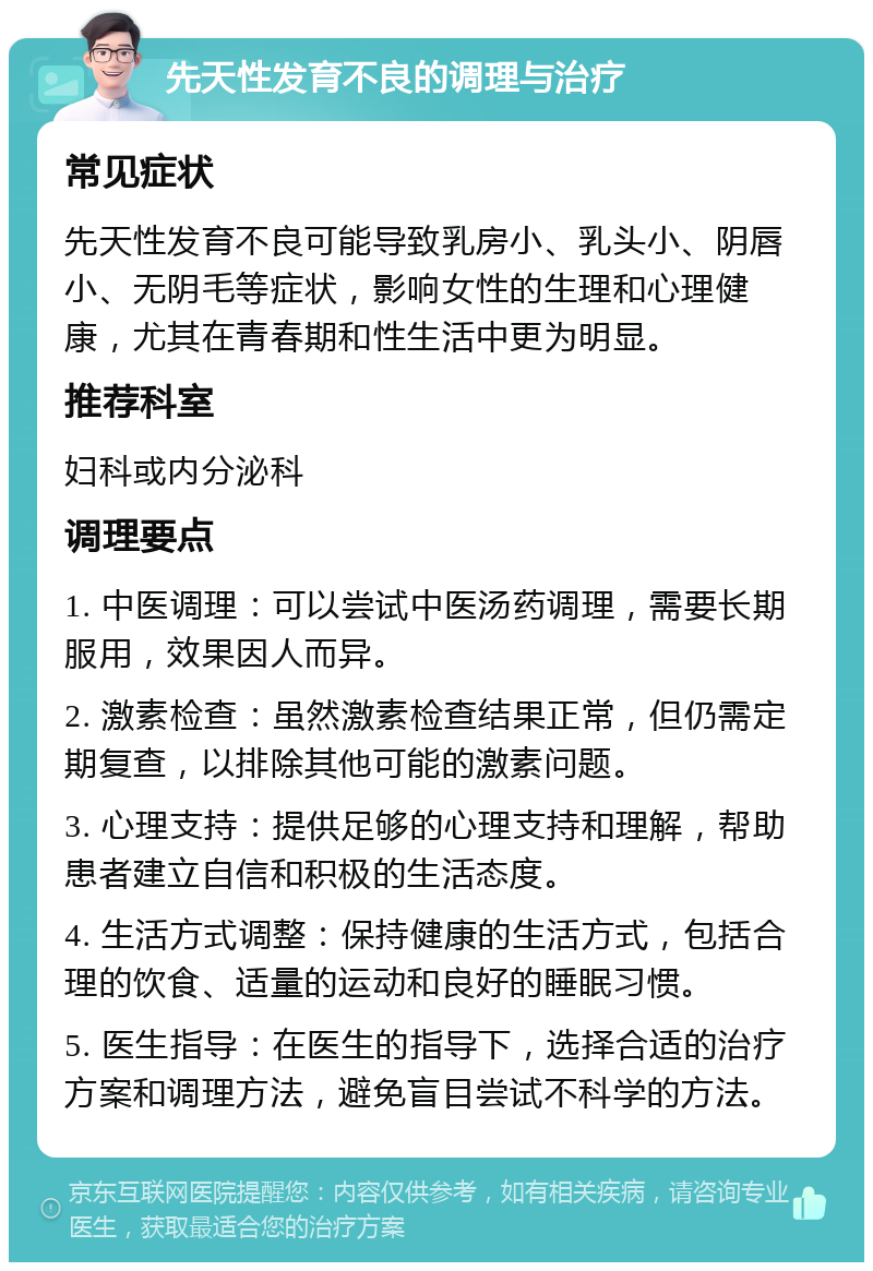 先天性发育不良的调理与治疗 常见症状 先天性发育不良可能导致乳房小、乳头小、阴唇小、无阴毛等症状，影响女性的生理和心理健康，尤其在青春期和性生活中更为明显。 推荐科室 妇科或内分泌科 调理要点 1. 中医调理：可以尝试中医汤药调理，需要长期服用，效果因人而异。 2. 激素检查：虽然激素检查结果正常，但仍需定期复查，以排除其他可能的激素问题。 3. 心理支持：提供足够的心理支持和理解，帮助患者建立自信和积极的生活态度。 4. 生活方式调整：保持健康的生活方式，包括合理的饮食、适量的运动和良好的睡眠习惯。 5. 医生指导：在医生的指导下，选择合适的治疗方案和调理方法，避免盲目尝试不科学的方法。