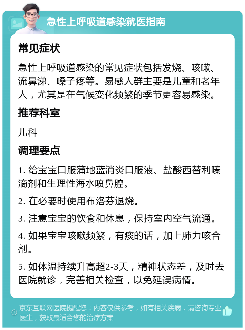 急性上呼吸道感染就医指南 常见症状 急性上呼吸道感染的常见症状包括发烧、咳嗽、流鼻涕、嗓子疼等。易感人群主要是儿童和老年人，尤其是在气候变化频繁的季节更容易感染。 推荐科室 儿科 调理要点 1. 给宝宝口服蒲地蓝消炎口服液、盐酸西替利嗪滴剂和生理性海水喷鼻腔。 2. 在必要时使用布洛芬退烧。 3. 注意宝宝的饮食和休息，保持室内空气流通。 4. 如果宝宝咳嗽频繁，有痰的话，加上肺力咳合剂。 5. 如体温持续升高超2-3天，精神状态差，及时去医院就诊，完善相关检查，以免延误病情。