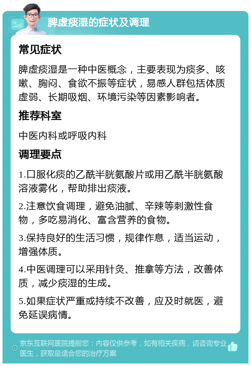 脾虚痰湿的症状及调理 常见症状 脾虚痰湿是一种中医概念，主要表现为痰多、咳嗽、胸闷、食欲不振等症状，易感人群包括体质虚弱、长期吸烟、环境污染等因素影响者。 推荐科室 中医内科或呼吸内科 调理要点 1.口服化痰的乙酰半胱氨酸片或用乙酰半胱氨酸溶液雾化，帮助排出痰液。 2.注意饮食调理，避免油腻、辛辣等刺激性食物，多吃易消化、富含营养的食物。 3.保持良好的生活习惯，规律作息，适当运动，增强体质。 4.中医调理可以采用针灸、推拿等方法，改善体质，减少痰湿的生成。 5.如果症状严重或持续不改善，应及时就医，避免延误病情。