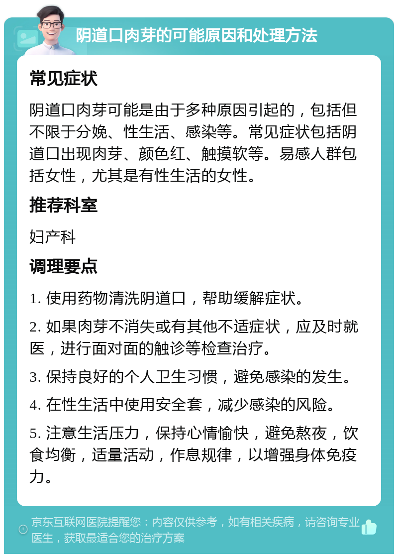 阴道口肉芽的可能原因和处理方法 常见症状 阴道口肉芽可能是由于多种原因引起的，包括但不限于分娩、性生活、感染等。常见症状包括阴道口出现肉芽、颜色红、触摸软等。易感人群包括女性，尤其是有性生活的女性。 推荐科室 妇产科 调理要点 1. 使用药物清洗阴道口，帮助缓解症状。 2. 如果肉芽不消失或有其他不适症状，应及时就医，进行面对面的触诊等检查治疗。 3. 保持良好的个人卫生习惯，避免感染的发生。 4. 在性生活中使用安全套，减少感染的风险。 5. 注意生活压力，保持心情愉快，避免熬夜，饮食均衡，适量活动，作息规律，以增强身体免疫力。