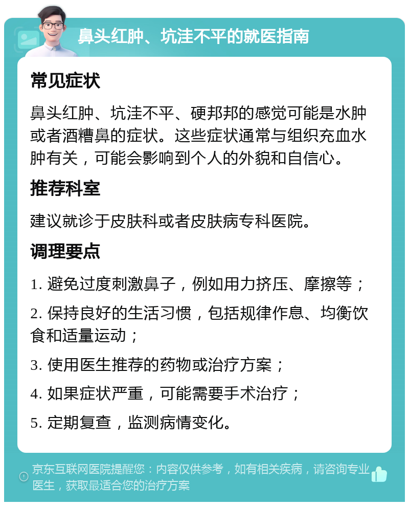 鼻头红肿、坑洼不平的就医指南 常见症状 鼻头红肿、坑洼不平、硬邦邦的感觉可能是水肿或者酒糟鼻的症状。这些症状通常与组织充血水肿有关，可能会影响到个人的外貌和自信心。 推荐科室 建议就诊于皮肤科或者皮肤病专科医院。 调理要点 1. 避免过度刺激鼻子，例如用力挤压、摩擦等； 2. 保持良好的生活习惯，包括规律作息、均衡饮食和适量运动； 3. 使用医生推荐的药物或治疗方案； 4. 如果症状严重，可能需要手术治疗； 5. 定期复查，监测病情变化。