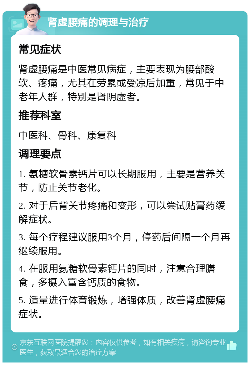 肾虚腰痛的调理与治疗 常见症状 肾虚腰痛是中医常见病症，主要表现为腰部酸软、疼痛，尤其在劳累或受凉后加重，常见于中老年人群，特别是肾阴虚者。 推荐科室 中医科、骨科、康复科 调理要点 1. 氨糖软骨素钙片可以长期服用，主要是营养关节，防止关节老化。 2. 对于后背关节疼痛和变形，可以尝试贴膏药缓解症状。 3. 每个疗程建议服用3个月，停药后间隔一个月再继续服用。 4. 在服用氨糖软骨素钙片的同时，注意合理膳食，多摄入富含钙质的食物。 5. 适量进行体育锻炼，增强体质，改善肾虚腰痛症状。