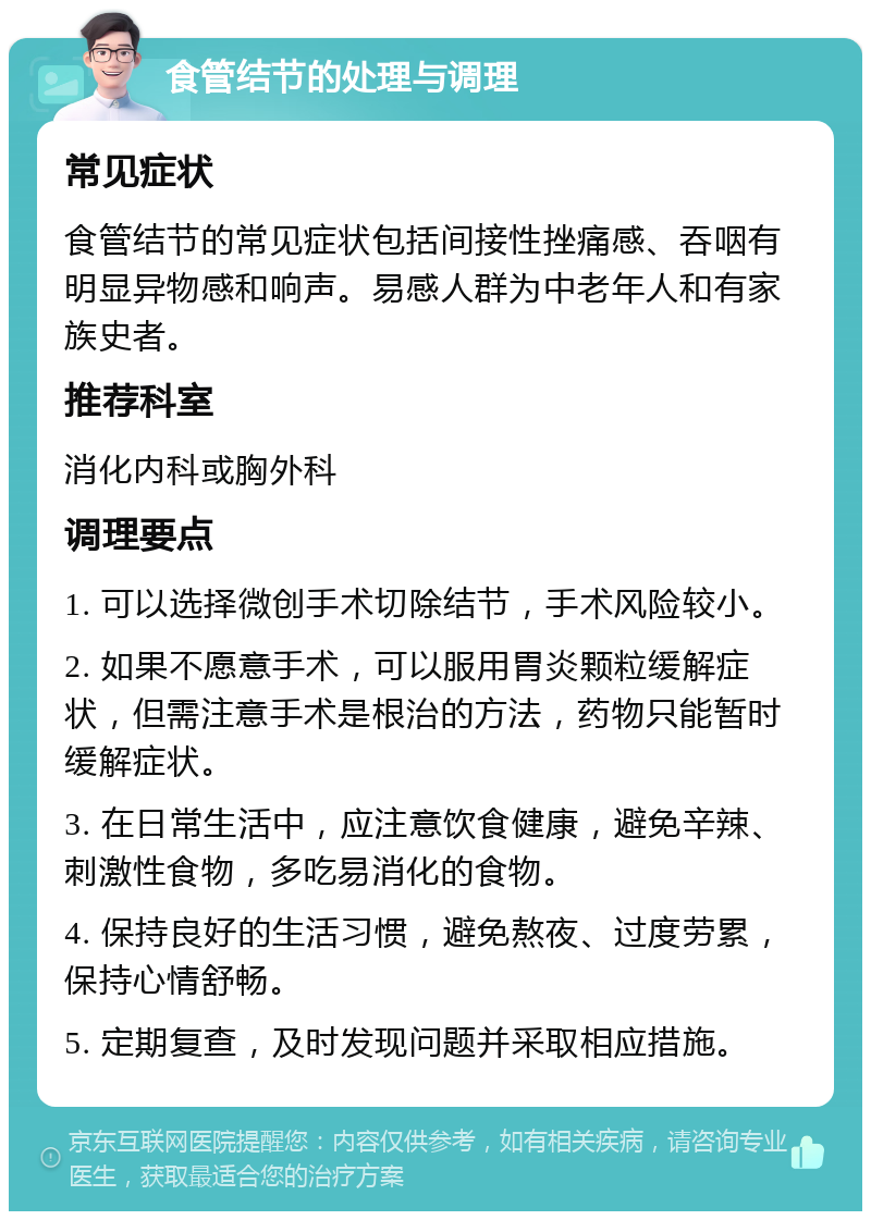 食管结节的处理与调理 常见症状 食管结节的常见症状包括间接性挫痛感、吞咽有明显异物感和响声。易感人群为中老年人和有家族史者。 推荐科室 消化内科或胸外科 调理要点 1. 可以选择微创手术切除结节，手术风险较小。 2. 如果不愿意手术，可以服用胃炎颗粒缓解症状，但需注意手术是根治的方法，药物只能暂时缓解症状。 3. 在日常生活中，应注意饮食健康，避免辛辣、刺激性食物，多吃易消化的食物。 4. 保持良好的生活习惯，避免熬夜、过度劳累，保持心情舒畅。 5. 定期复查，及时发现问题并采取相应措施。